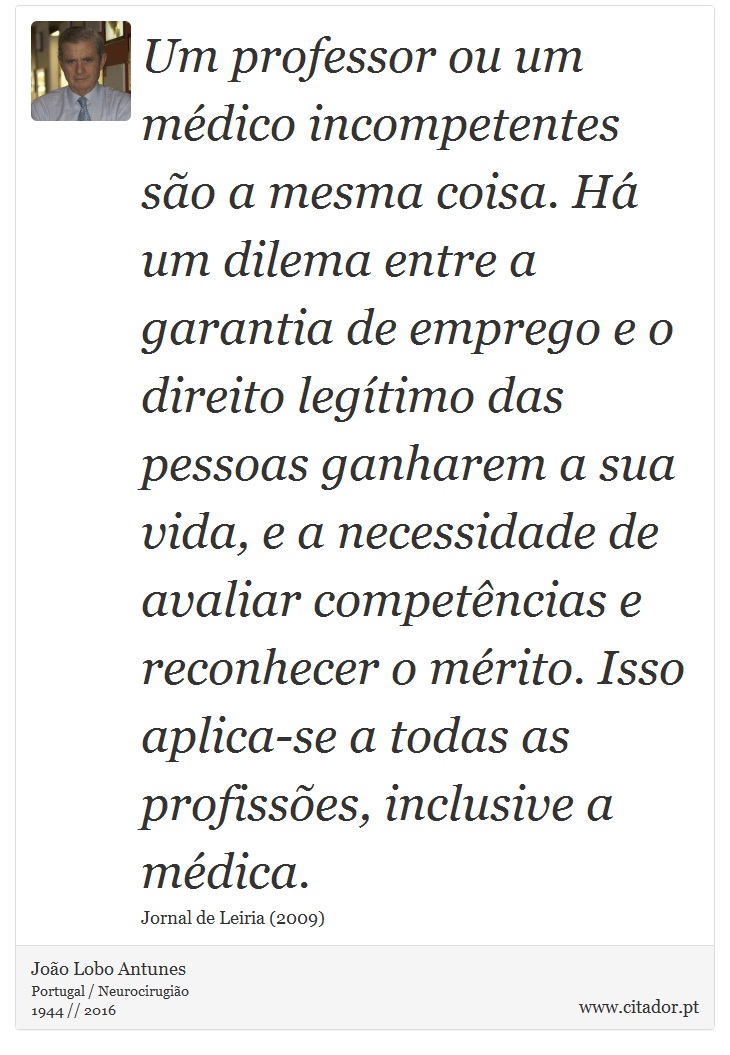 Um professor ou um mdico incompetentes so a mesma coisa. H um dilema entre a garantia de emprego e o direito legtimo das pessoas ganharem a sua vida, e a necessidade de avaliar competncias e reconhecer o mrito. Isso aplica-se a todas as profisses, inclusive a mdica. - Joo Lobo Antunes - Frases