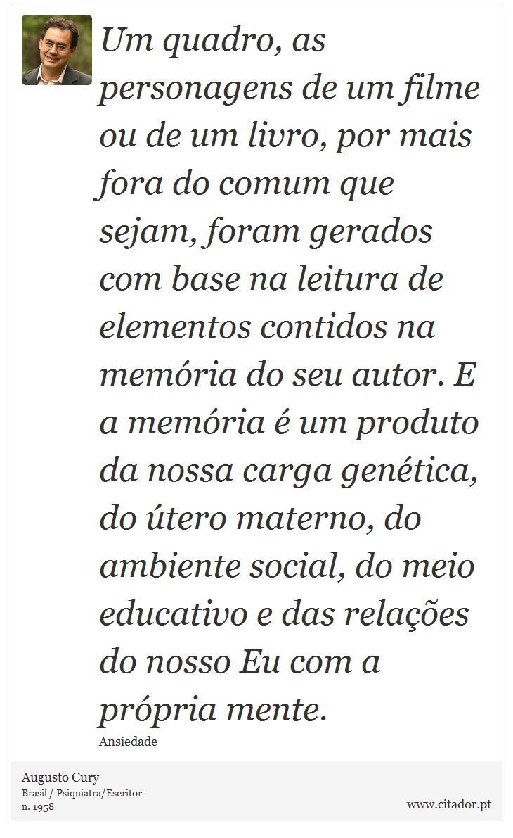 Um quadro, as personagens de um filme ou de um livro, por mais fora do comum que sejam, foram gerados com base na leitura de elementos contidos na memória do seu autor. E a memória é um produto da nossa carga genética, do útero materno, do ambiente social, do meio educativo e das relações do nosso Eu com a própria mente. - Augusto Cury - Frases