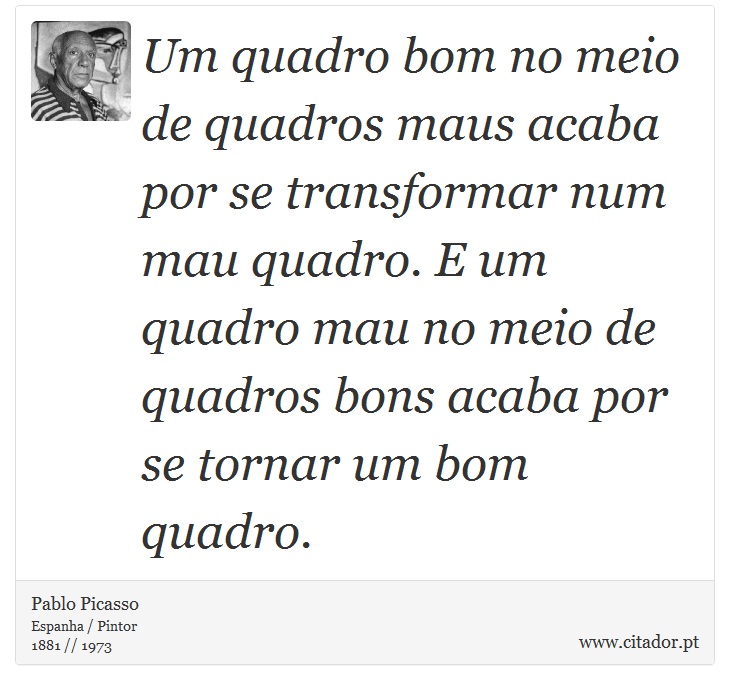 Um quadro bom no meio de quadros maus acaba por se transformar num mau quadro. E um quadro mau no meio de quadros bons acaba por se tornar um bom quadro. - Pablo Picasso - Frases