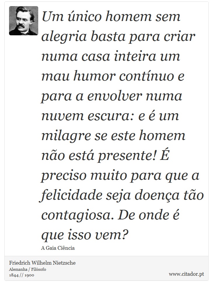 Um único homem sem alegria basta para criar numa casa inteira um mau humor contínuo e para a envolver numa nuvem escura: e é um milagre se este homem não está presente! É preciso muito para que a felicidade seja doença tão contagiosa. De onde é que isso vem? - Friedrich Wilhelm Nietzsche - Frases