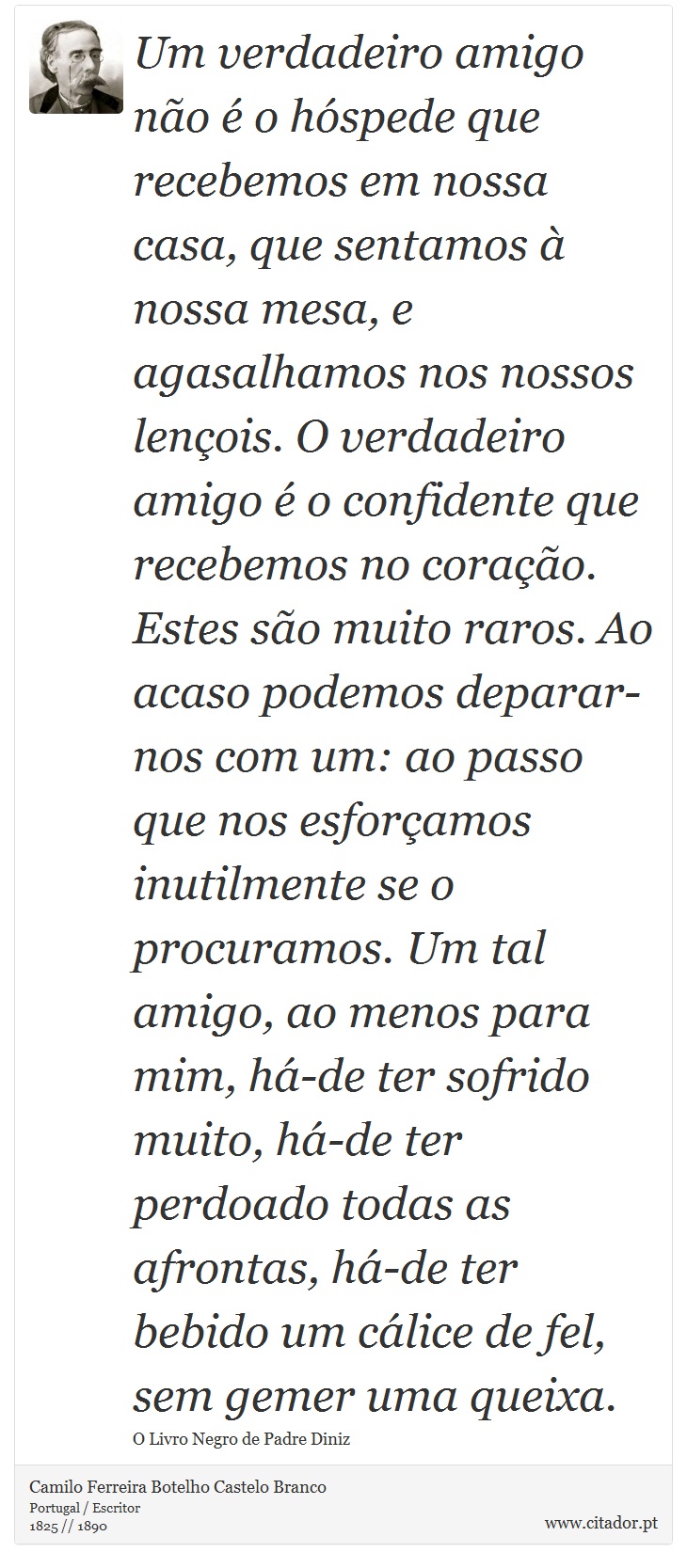 Um verdadeiro amigo não é o hóspede que recebemos em nossa casa, que sentamos à nossa mesa, e agasalhamos nos nossos lençois. O verdadeiro amigo é o confidente que recebemos no coração. Estes são muito raros. Ao acaso podemos deparar-nos com um: ao passo que nos esforçamos inutilmente se o procuramos. Um tal amigo, ao menos para mim, há-de ter sofrido muito, há-de ter perdoado todas as afrontas, há-de ter bebido um cálice de fel, sem gemer uma queixa. - Camilo Ferreira Botelho Castelo Branco - Frases
