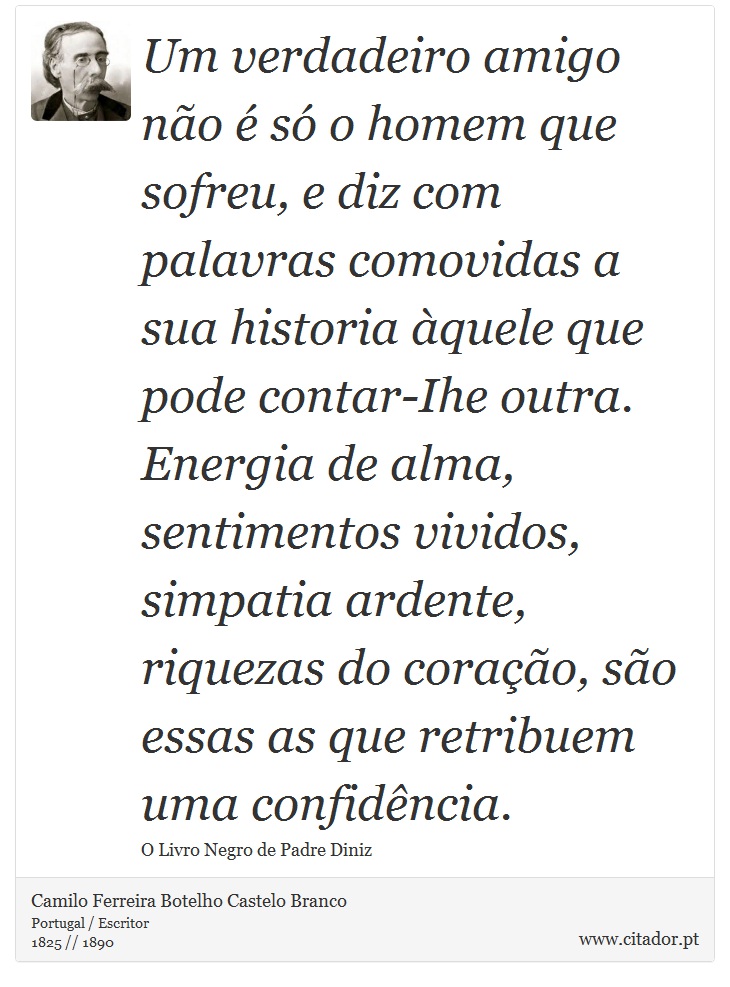 Um verdadeiro amigo não é só o homem que sofreu, e diz com palavras comovidas a sua historia àquele que pode contar-Ihe outra. Energia de alma, sentimentos vividos, simpatia ardente, riquezas do coração, são essas as que retribuem uma confidência. - Camilo Ferreira Botelho Castelo Branco - Frases