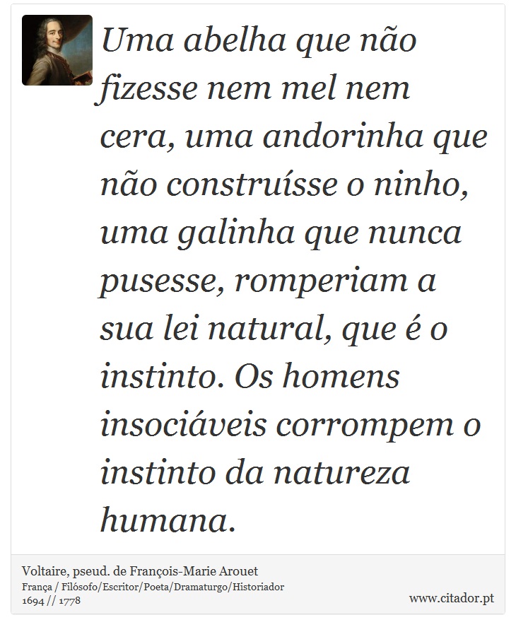 Uma abelha que não fizesse nem mel nem cera, uma andorinha que não construísse o ninho, uma galinha que nunca pusesse, romperiam a sua lei natural, que é o instinto. Os homens insociáveis corrompem o instinto da natureza humana. - Voltaire, pseud. de François-Marie Arouet - Frases