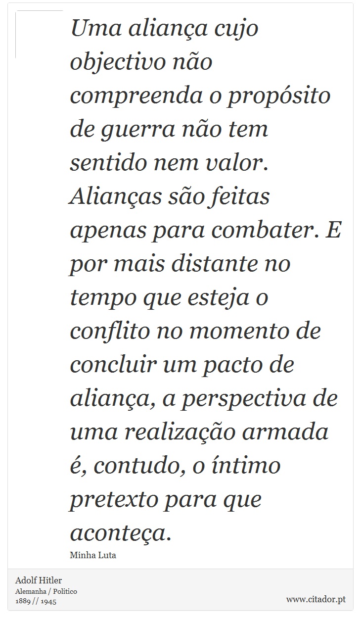 Uma aliança cujo objectivo não compreenda o propósito de guerra não tem sentido nem valor. Alianças são feitas apenas para combater. E por mais distante no tempo que esteja o conflito no momento de concluir um pacto de aliança, a perspectiva de uma realização armada é, contudo, o íntimo pretexto para que aconteça. - Adolf Hitler - Frases