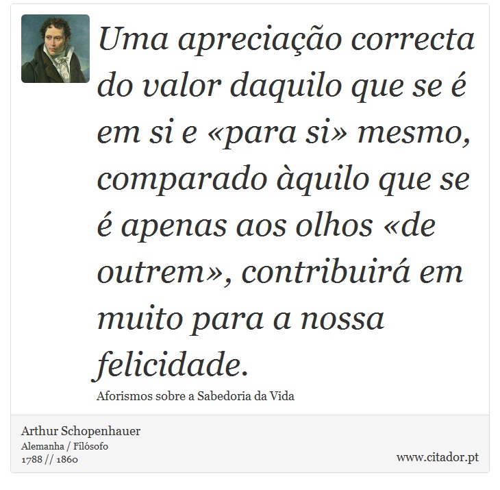 Uma apreciação correcta do valor daquilo que se é em si e «para si» mesmo, comparado àquilo que se é apenas aos olhos «de outrem», contribuirá em muito para a nossa felicidade. - Arthur Schopenhauer - Frases