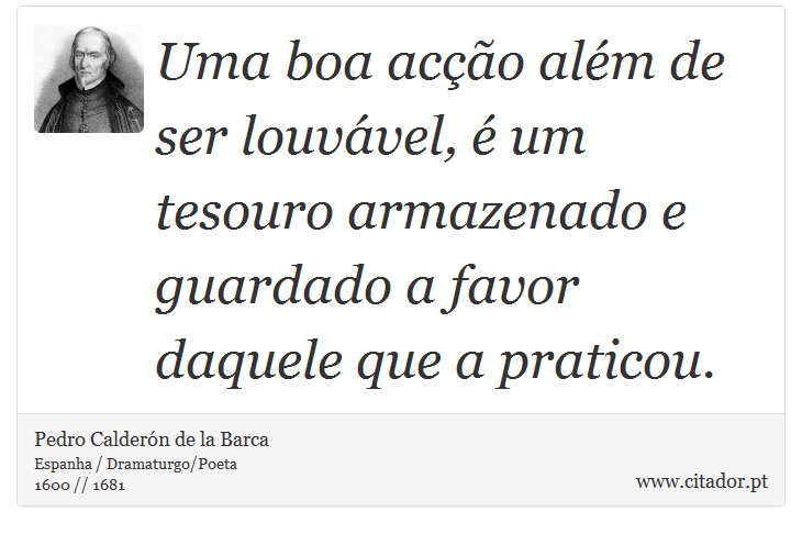 Uma boa acção além de ser louvável, é um tesouro armazenado e guardado a favor daquele que a praticou. - Pedro Calderón de la Barca - Frases
