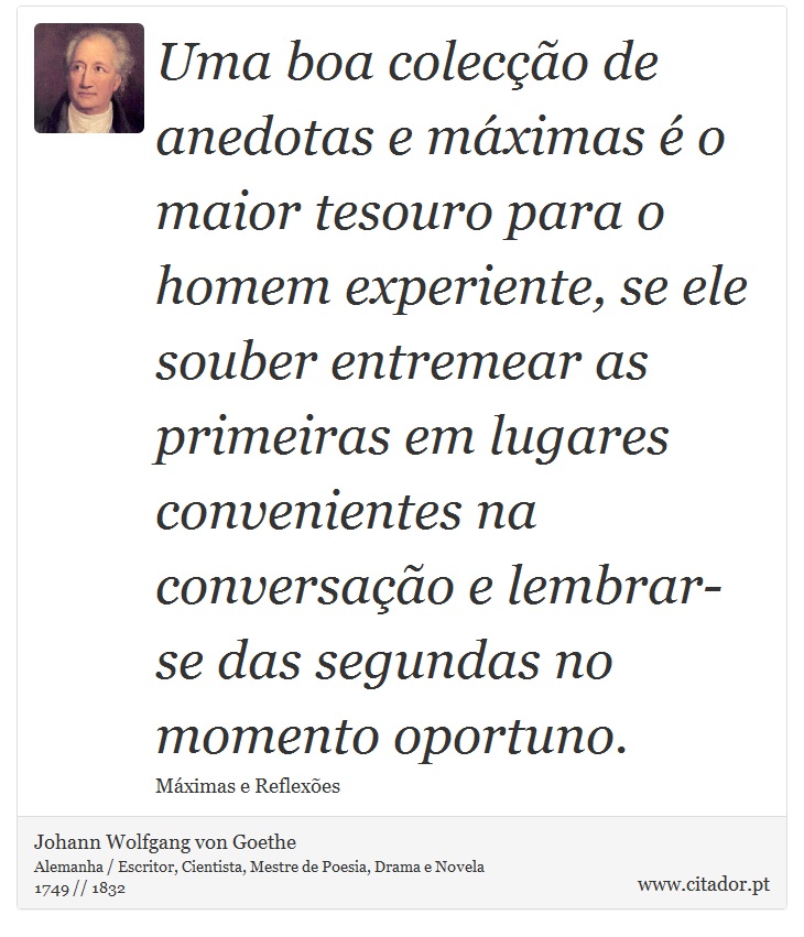 Uma boa colecção de anedotas e máximas é o maior tesouro para o homem experiente, se ele souber entremear as primeiras em lugares convenientes na conversação e lembrar-se das segundas no momento oportuno. - Johann Wolfgang von Goethe - Frases