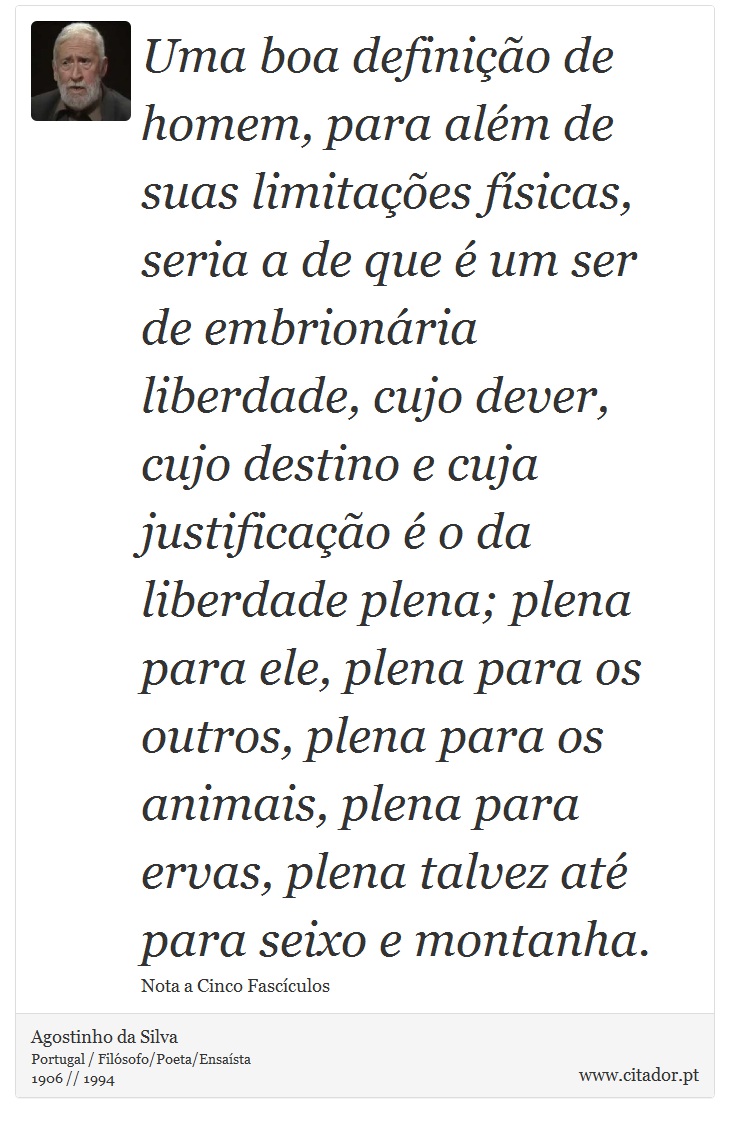 Uma boa definição de homem, para além de suas limitações físicas, seria a de que é um ser de embrionária liberdade, cujo dever, cujo destino e cuja justificação é o da liberdade plena; plena para ele, plena para os outros, plena para os animais, plena para ervas, plena talvez até para seixo e montanha. - Agostinho da Silva - Frases