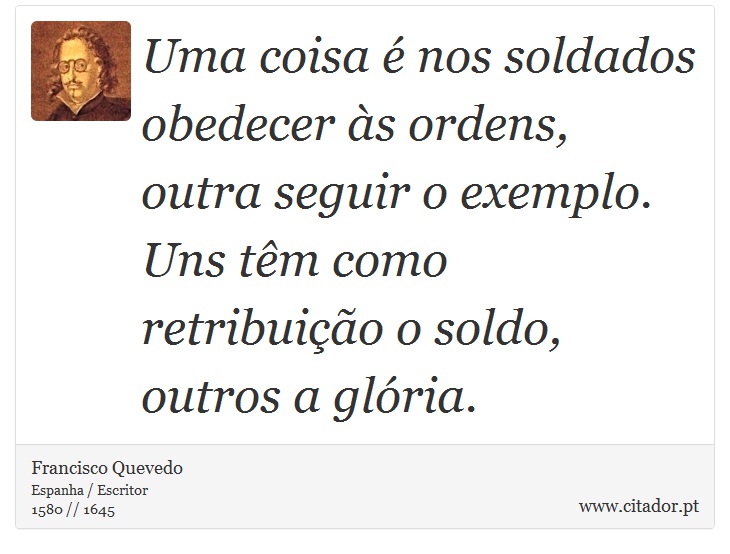 Uma coisa é nos soldados obedecer às ordens, outra seguir o exemplo. Uns têm como retribuição o soldo, outros a glória. - Francisco Quevedo - Frases