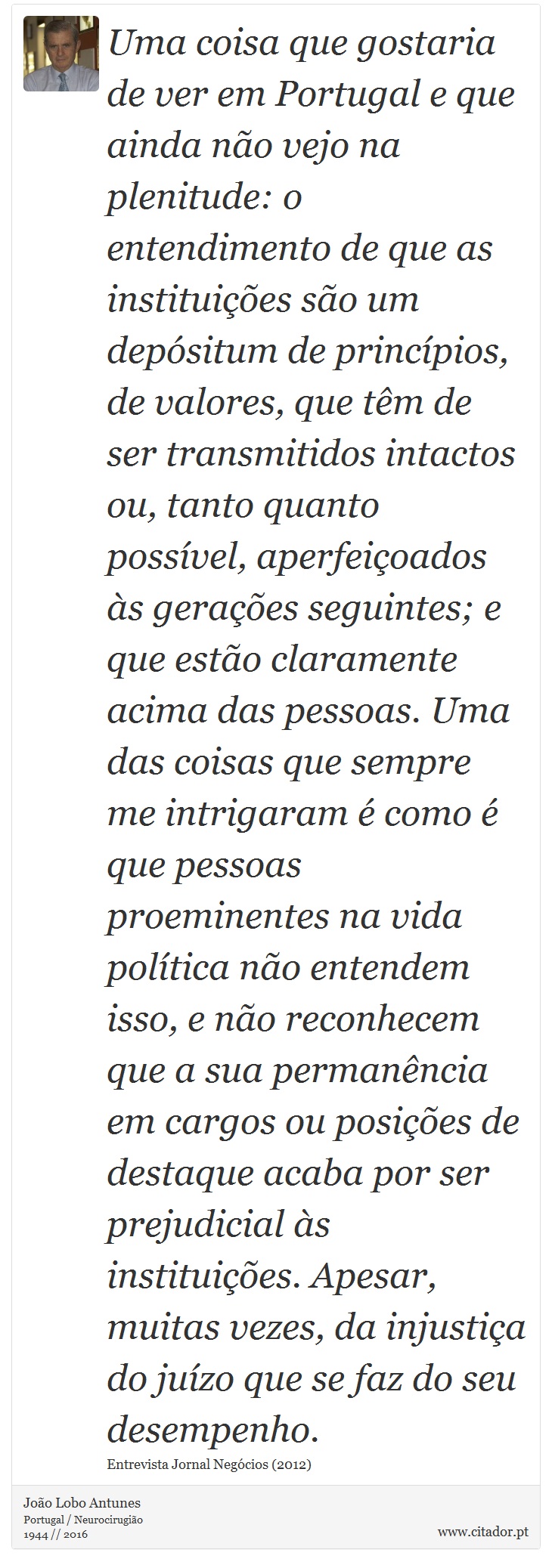 Uma coisa que gostaria de ver em Portugal e que ainda não vejo na plenitude: o entendimento de que as instituições são um depósitum de princípios, de valores, que têm de ser transmitidos intactos ou, tanto quanto possível, aperfeiçoados às gerações seguintes; e que estão claramente acima das pessoas. Uma das coisas que sempre me intrigaram é como é que pessoas proeminentes na vida política não entendem isso, e não reconhecem que a sua permanência em cargos ou posições de destaque acaba por ser prejudicial às instituições. Apesar, muitas vezes, da injustiça do juízo que se faz do seu desempenho. - João Lobo Antunes - Frases