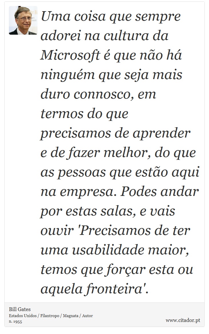 Uma coisa que sempre adorei na cultura da Microsoft é que não há ninguém que seja mais duro connosco, em termos do que precisamos de aprender e de fazer melhor, do que as pessoas que estão aqui na empresa. Podes andar por estas salas, e vais ouvir 'Precisamos de ter uma usabilidade maior, temos que forçar esta ou aquela fronteira'. - Bill Gates - Frases