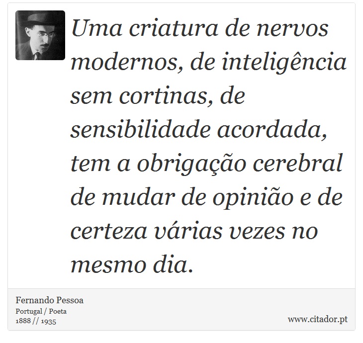 Uma criatura de nervos modernos, de inteligência sem cortinas, de sensibilidade acordada, tem a obrigação cerebral de mudar de opinião e de certeza várias vezes no mesmo dia. - Fernando Pessoa - Frases