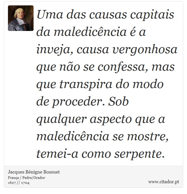 Uma das causas capitais da maledicência é a inveja, causa vergonhosa que não se confessa, mas que transpira do modo de proceder. Sob qualquer aspecto que a maledicência se mostre, temei-a como serpente. - Jacques Bénigne Bossuet - Frases