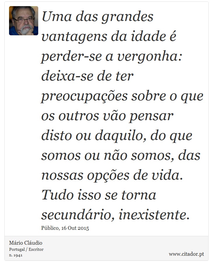 Uma das grandes vantagens da idade é perder-se a vergonha: deixa-se de ter preocupações sobre o que os outros vão pensar disto ou daquilo, do que somos ou não somos, das nossas opções de vida. Tudo isso se torna secundário, inexistente. - Mário Cláudio - Frases