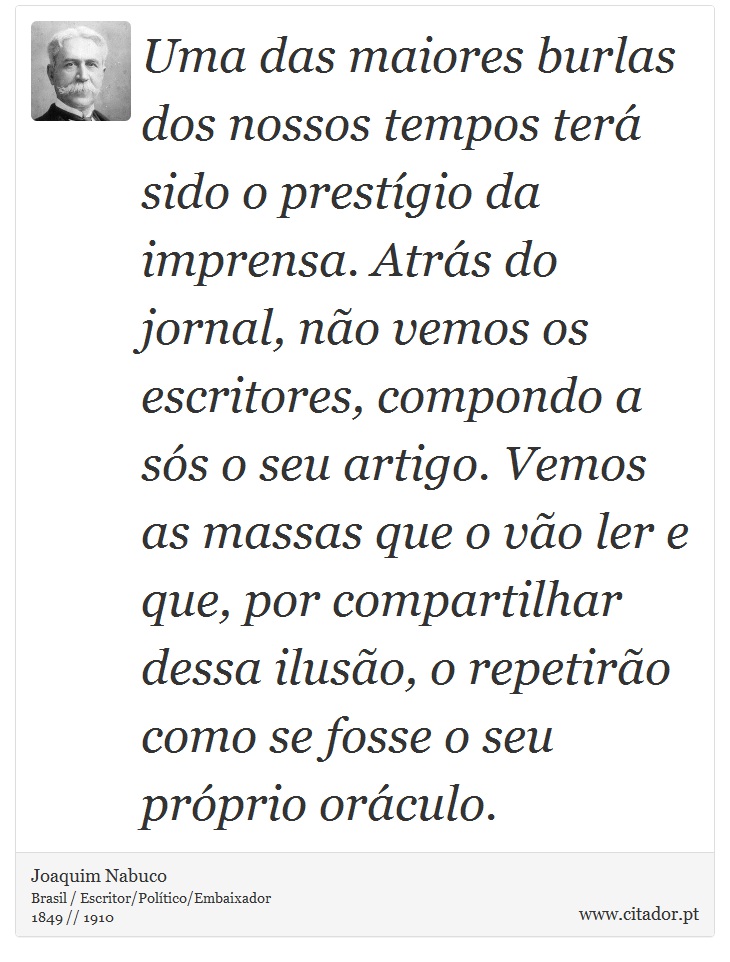 Uma das maiores burlas dos nossos tempos terá sido o prestígio da imprensa. Atrás do jornal, não vemos os escritores, compondo a sós o seu artigo. Vemos as massas que o vão ler e que, por compartilhar dessa ilusão, o repetirão como se fosse o seu próprio oráculo. - Joaquim Nabuco - Frases