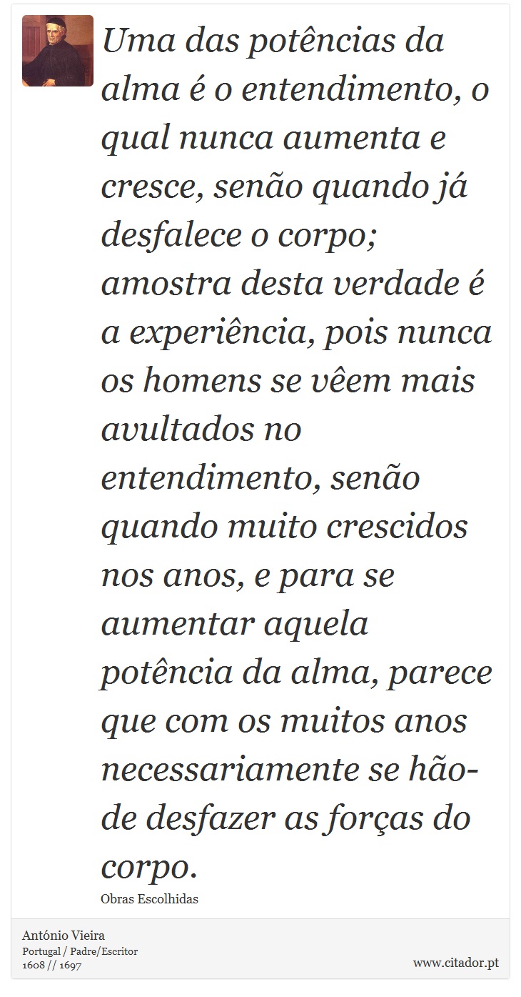 Uma das potências da alma é o entendimento, o qual nunca aumenta e cresce, senão quando já desfalece o corpo; amostra desta verdade é a experiência, pois nunca os homens se vêem mais avultados no entendimento, senão quando muito crescidos nos anos, e para se aumentar aquela potência da alma, parece que com os muitos anos necessariamente se hão-de desfazer as forças do corpo. - António Vieira - Frases