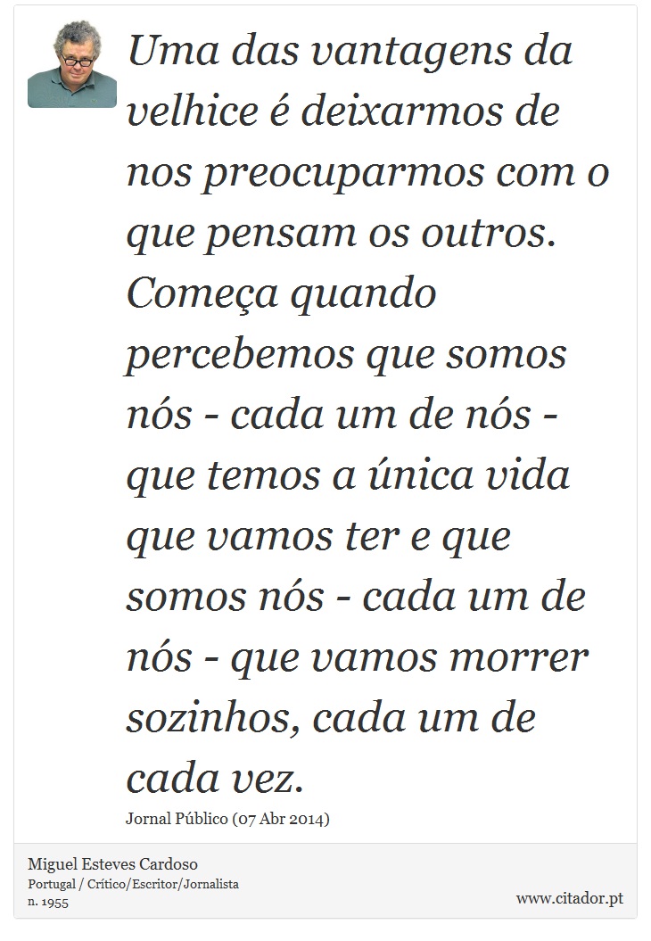 Uma das vantagens da velhice é deixarmos de nos preocuparmos com o que pensam os outros. Começa quando percebemos que somos nós - cada um de nós - que temos a única vida que vamos ter e que somos nós - cada um de nós - que vamos morrer sozinhos, cada um de cada vez. - Miguel Esteves Cardoso - Frases
