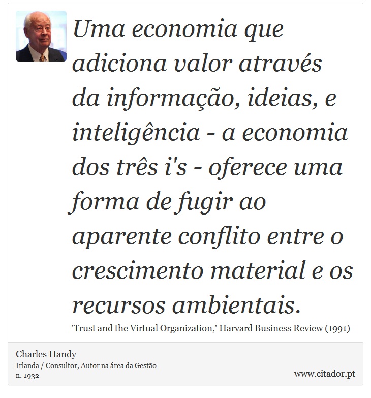 Uma economia que adiciona valor através da informação, ideias, e inteligência - a economia dos três i's - oferece uma forma de fugir ao aparente conflito entre o crescimento material e os recursos ambientais. - Charles Handy - Frases