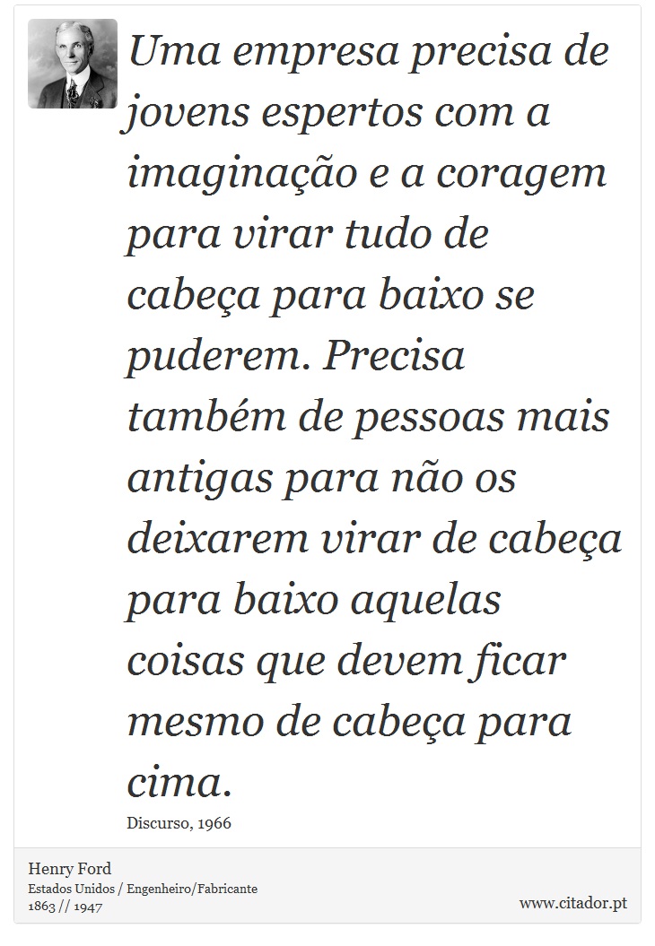 Uma empresa precisa de jovens espertos com a imaginação e a coragem para virar tudo de cabeça para baixo se puderem. Precisa também de pessoas mais antigas para não os deixarem virar de cabeça para baixo aquelas coisas que devem ficar mesmo de cabeça para cima. - Henry Ford - Frases