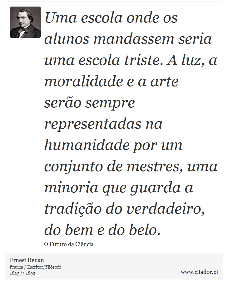 Uma escola onde os alunos mandassem seria uma escola triste. A luz, a moralidade e a arte serão sempre representadas na humanidade por um conjunto de mestres, uma minoria que guarda a tradição do verdadeiro, do bem e do belo. - Ernest Renan - Frases