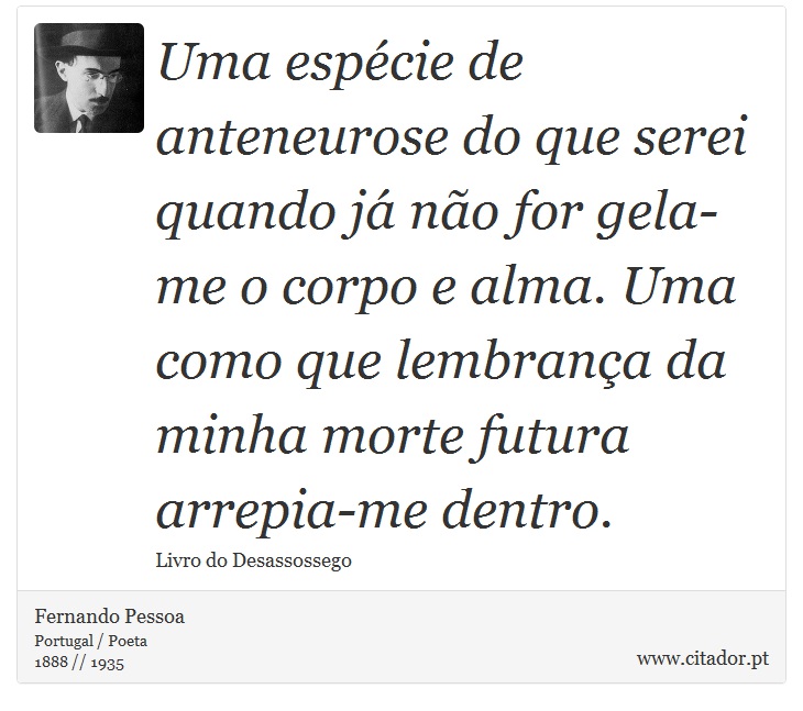Uma espécie de anteneurose do que serei quando já não for gela-me o corpo e alma. Uma como que lembrança da minha morte futura arrepia-me dentro. - Fernando Pessoa - Frases