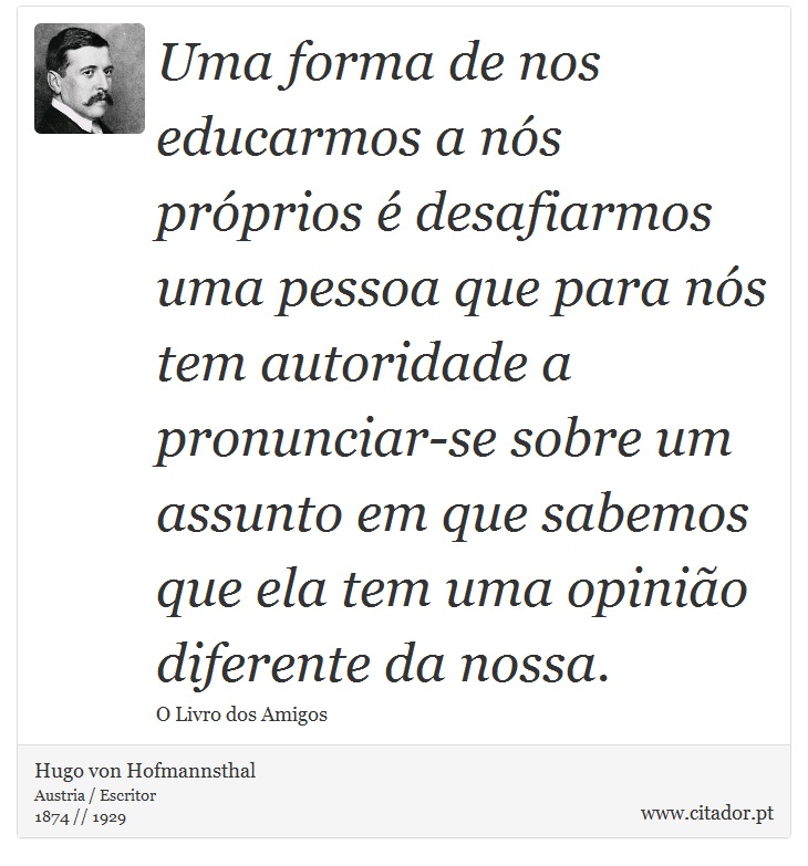 Uma forma de nos educarmos a ns prprios  desafiarmos uma pessoa que para ns tem autoridade a pronunciar-se sobre um assunto em que sabemos que ela tem uma opinio diferente da nossa. - Hugo von Hofmannsthal - Frases