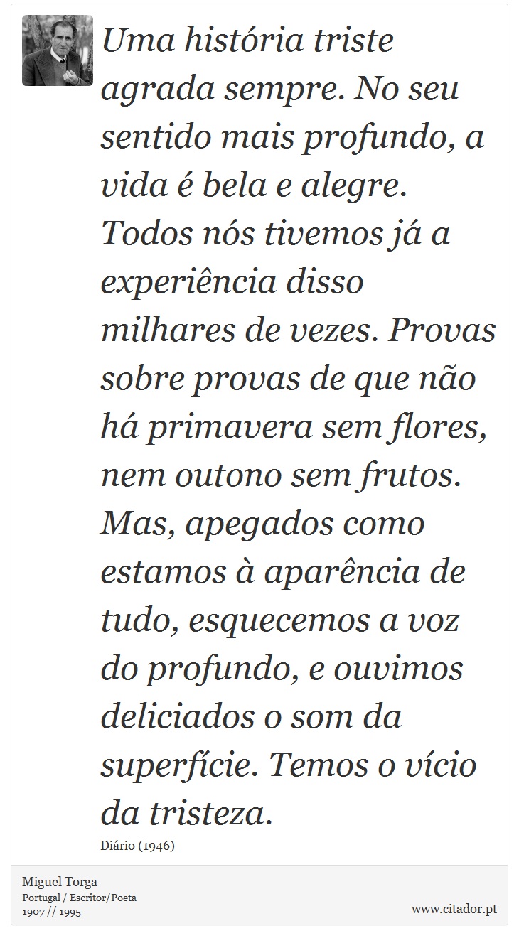 Uma histria triste agrada sempre. No seu sentido mais profundo, a vida  bela e alegre. Todos ns tivemos j a experincia disso milhares de vezes. Provas sobre provas de que no h primavera sem flores, nem outono sem frutos. Mas, apegados como estamos  aparncia de tudo, esquecemos a voz do profundo, e ouvimos deliciados o som da superfcie. Temos o vcio da tristeza. - Miguel Torga - Frases