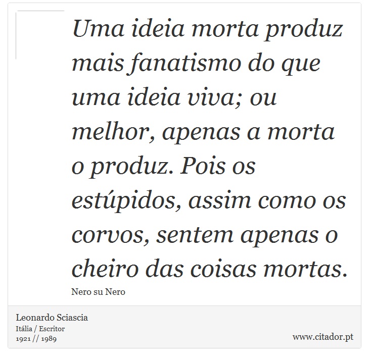 Uma ideia morta produz mais fanatismo do que uma ideia viva; ou melhor, apenas a morta o produz. Pois os estúpidos, assim  como os corvos, sentem apenas o cheiro das coisas mortas. - Leonardo Sciascia - Frases