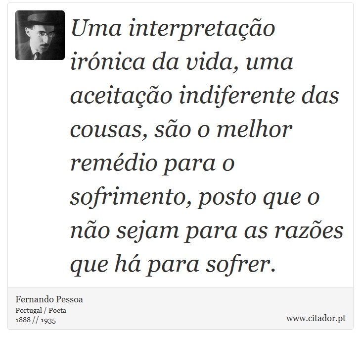 Uma interpretação irónica da vida, uma aceitação indiferente das cousas, são o melhor remédio para o sofrimento, posto que o não sejam para as razões que há para sofrer. - Fernando Pessoa - Frases