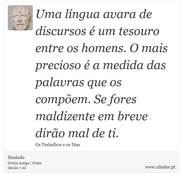 Uma língua avara de discursos é um tesouro entre os homens. O mais precioso é a medida das palavras que os compõem. Se fores maldizente em breve dirão mal de ti. - Hesíodo - Frases