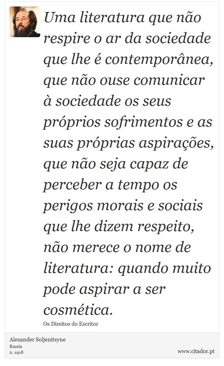 Uma literatura que não respire o ar da sociedade que lhe é contemporânea, que não ouse comunicar à sociedade os seus próprios sofrimentos e as suas próprias aspirações, que não seja capaz de perceber a tempo os perigos morais e sociais que lhe dizem respeito, não merece o nome de literatura: quando muito pode aspirar a ser cosmética. - Alexander Soljenítsin - Frases