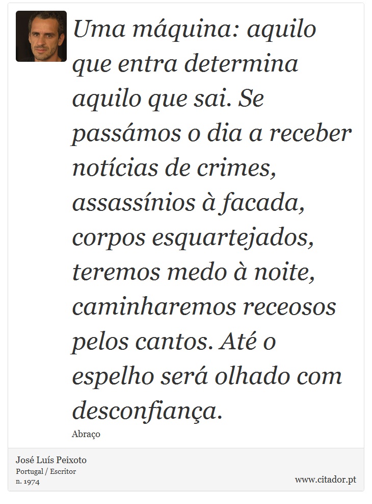 Uma máquina: aquilo que entra determina aquilo que sai. Se passámos o dia a receber notícias de crimes, assassínios à facada, corpos esquartejados, teremos medo à noite, caminharemos receosos pelos cantos. Até o espelho será olhado com desconfiança. - José Luís Peixoto - Frases