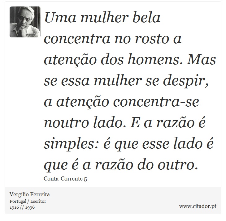 Uma mulher bela concentra no rosto a atenção dos homens. Mas se essa mulher se despir, a atenção concentra-se noutro lado. E a razão é simples: é que esse lado é que é a razão do outro. - Vergílio Ferreira - Frases