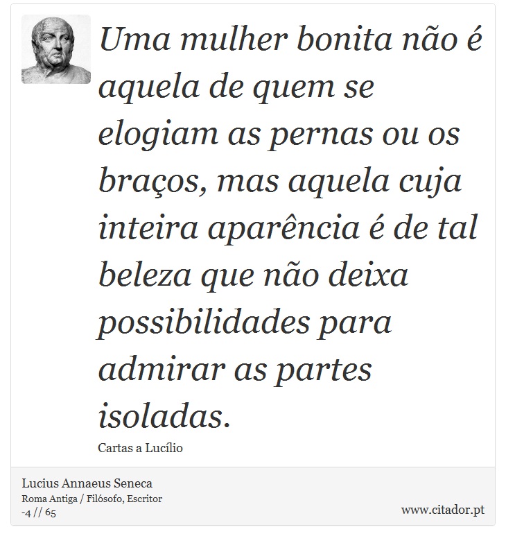Uma mulher bonita não é aquela de quem se elogiam as pernas ou os braços, mas aquela cuja inteira aparência é de tal beleza que não deixa possibilidades para admirar as partes isoladas. - Lucius Annaeus Seneca - Frases