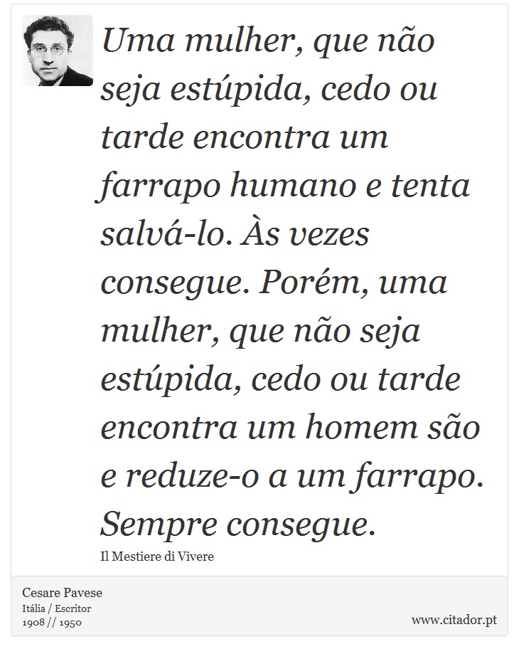 Uma mulher, que não seja estúpida, cedo ou tarde encontra um farrapo humano e tenta salvá-lo. Às vezes consegue. Porém, uma mulher, que não seja estúpida, cedo ou tarde encontra um homem são e reduze-o a um farrapo. Sempre consegue. - Cesare Pavese - Frases
