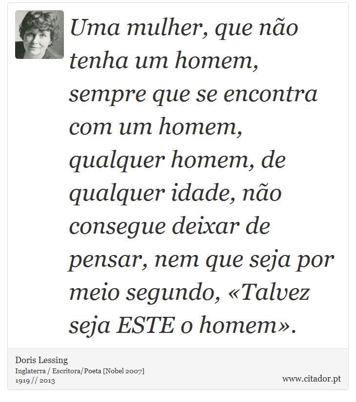Uma mulher, que não tenha um homem, sempre que se encontra com um homem, qualquer homem, de qualquer idade, não consegue deixar de pensar, nem que seja por meio segundo, «Talvez seja ESTE o homem». - Doris Lessing - Frases