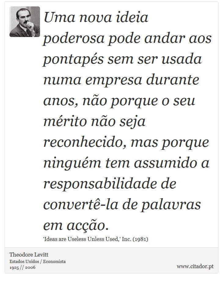 Uma nova ideia poderosa pode andar aos pontapés sem ser usada numa empresa durante anos, não porque o seu mérito não seja reconhecido, mas porque ninguém tem assumido a responsabilidade de convertê-la de palavras em acção. - Theodore Levitt - Frases
