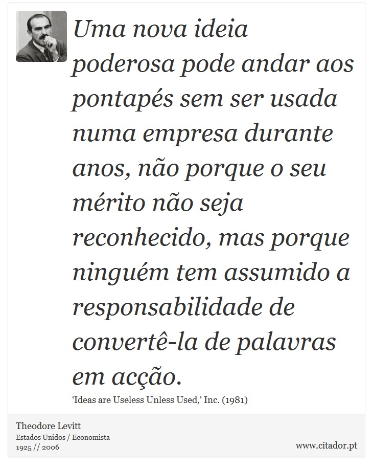 Uma nova ideia poderosa pode andar aos pontaps sem ser usada numa empresa durante anos, no porque o seu mrito no seja reconhecido, mas porque ningum tem assumido a responsabilidade de convert-la de palavras em aco. - Theodore Levitt - Frases