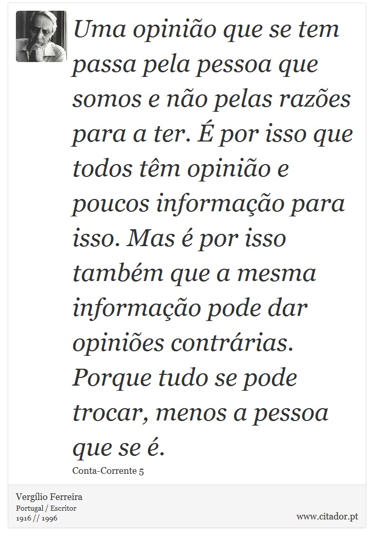 Uma opinião que se tem passa pela pessoa que somos e não pelas razões para a ter. É por isso que todos têm opinião e poucos informação para isso. Mas é por isso também que a mesma informação pode dar opiniões contrárias. Porque tudo se pode trocar, menos a pessoa que se é. - Vergílio Ferreira - Frases