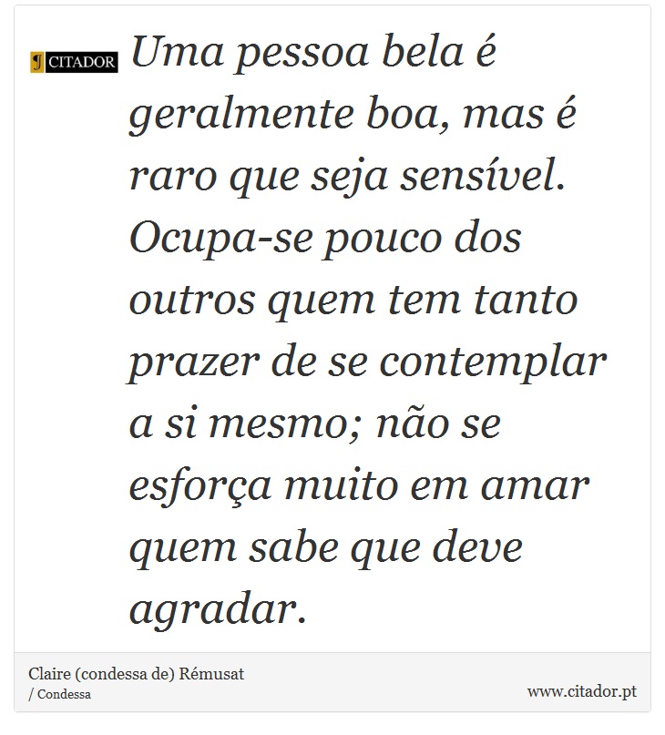 Uma pessoa bela é geralmente boa, mas é raro que seja sensível. Ocupa-se pouco dos outros quem tem tanto prazer de se contemplar a si mesmo; não se esforça muito em amar quem sabe que deve agradar. - Claire (condessa de) Rémusat - Frases