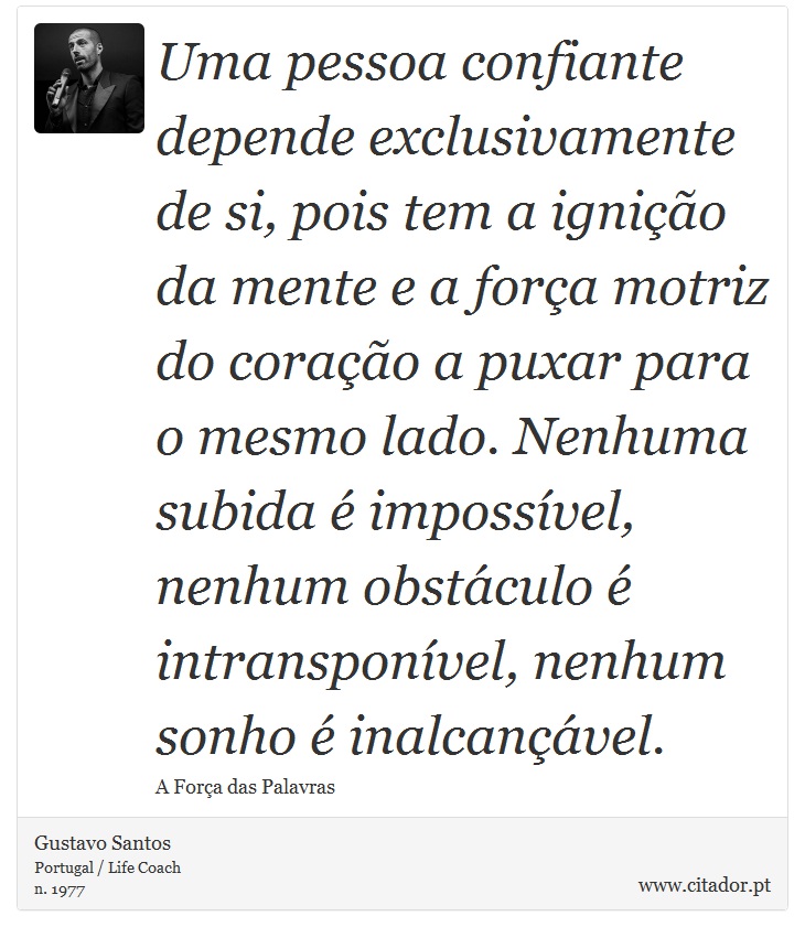 Uma pessoa confiante depende exclusivamente de si, pois tem a ignição da mente e a força motriz do coração a puxar para o mesmo lado. Nenhuma subida é impossível, nenhum obstáculo é intransponível, nenhum sonho é inalcançável. - Gustavo Santos - Frases
