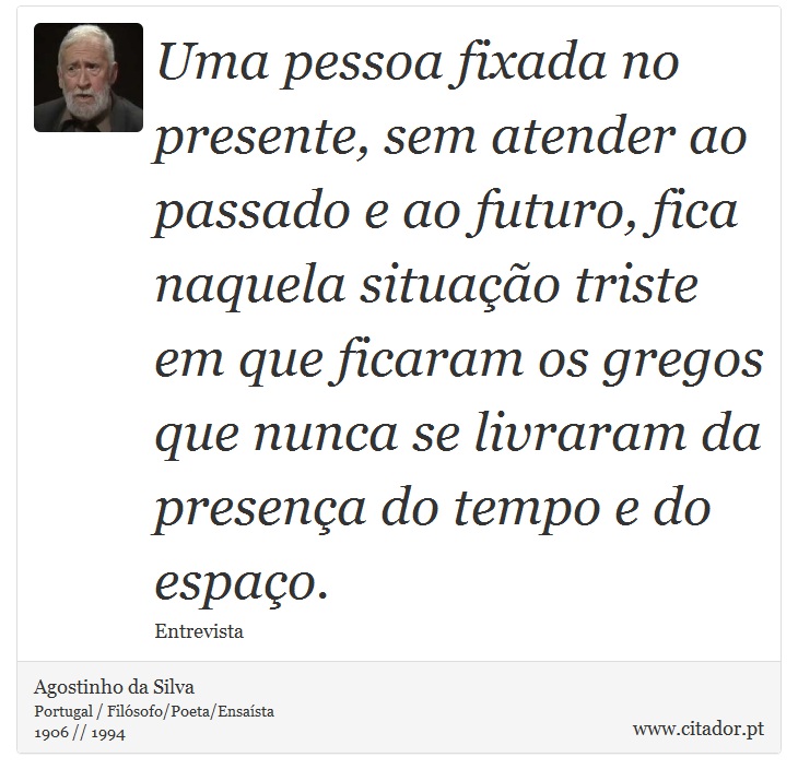 Uma pessoa fixada no presente, sem atender ao passado e ao futuro, fica naquela situação triste em que ficaram os gregos que nunca se livraram da presença do tempo e do espaço. - Agostinho da Silva - Frases