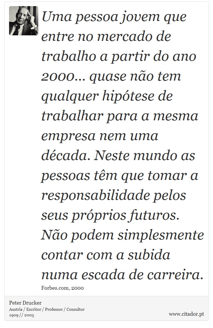 Uma pessoa jovem que entre no mercado de trabalho a partir do ano 2000... quase não tem qualquer hipótese de trabalhar para a mesma empresa nem uma década. Neste mundo as pessoas têm que tomar a responsabilidade pelos seus próprios futuros. Não podem simplesmente contar com a subida numa escada de carreira. - Peter Drucker - Frases