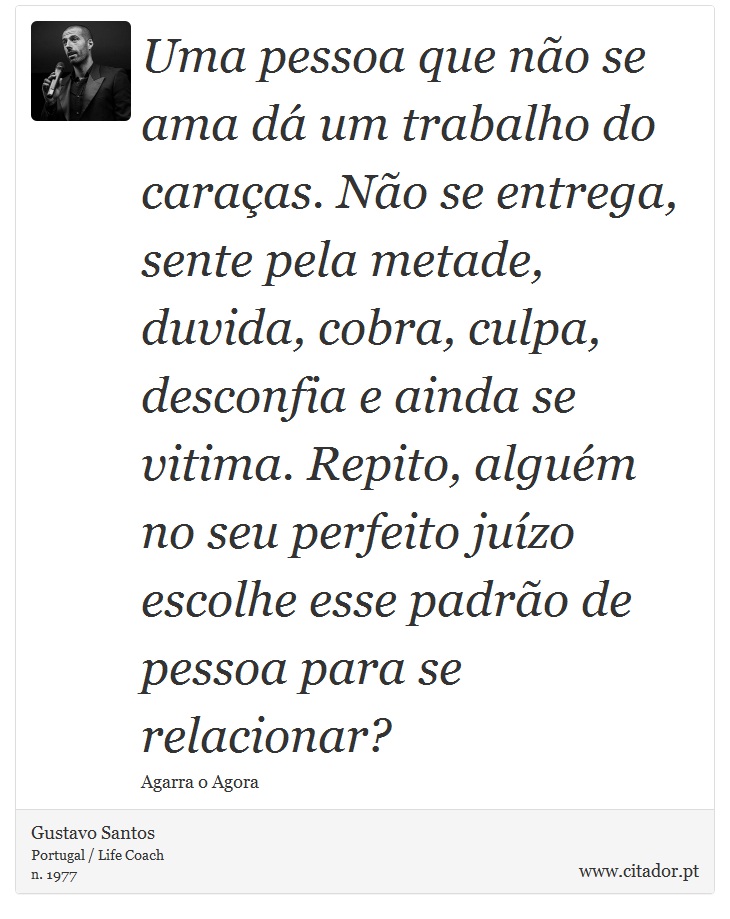 Uma pessoa que não se ama dá um trabalho do caraças. Não se entrega, sente pela metade, duvida, cobra, culpa, desconfia e ainda se vitima. Repito, alguém no seu perfeito juízo escolhe esse padrão de pessoa para se relacionar? - Gustavo Santos - Frases