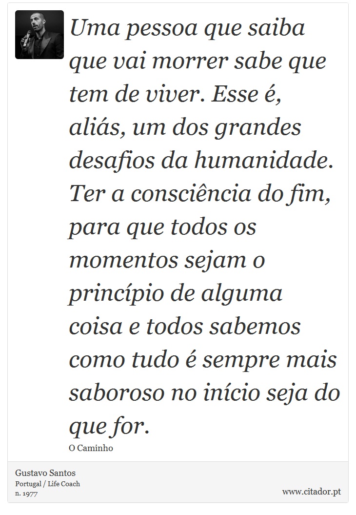 Uma pessoa que saiba que vai morrer sabe que tem de viver. Esse é, aliás, um dos grandes desafios da humanidade. Ter a consciência do fim, para que todos os momentos sejam o princípio de alguma coisa e todos sabemos como tudo é sempre mais saboroso no início seja do que for. - Gustavo Santos - Frases