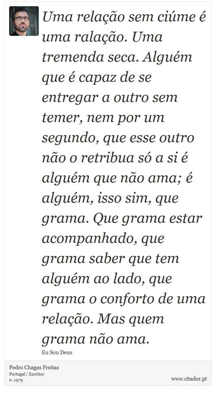Uma relação sem ciúme é uma ralação. Uma tremenda seca. Alguém que é capaz de se entregar a outro sem temer, nem por um segundo, que esse outro não o retribua só a si é alguém que não ama; é alguém, isso sim, que grama. Que grama estar acompanhado, que grama saber que tem alguém ao lado, que grama o conforto de uma relação. Mas quem grama não ama. - Pedro Chagas Freitas - Frases