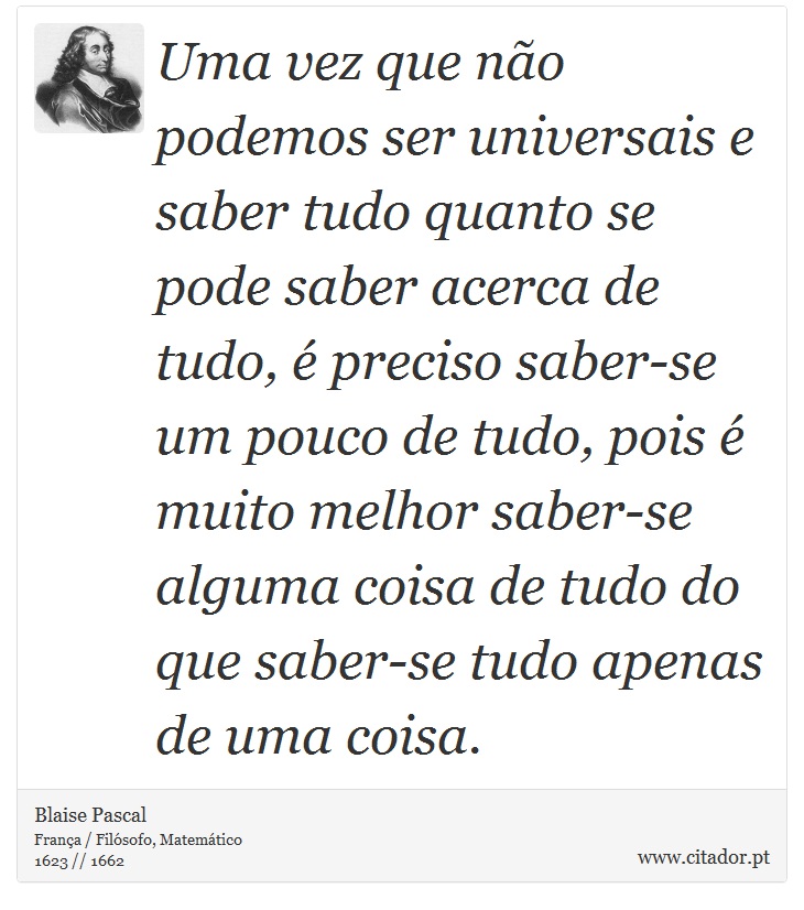 Uma vez que não podemos ser universais e saber tudo quanto se pode saber acerca de tudo, é preciso saber-se um pouco de tudo, pois é muito melhor saber-se alguma coisa de tudo do que saber-se tudo apenas de uma coisa. - Blaise Pascal - Frases