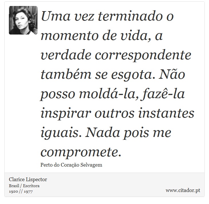 Uma vez terminado o momento de vida, a verdade correspondente também se esgota. Não posso moldá-la, fazê-la inspirar outros instantes iguais. Nada pois me compromete. - Clarice Lispector - Frases