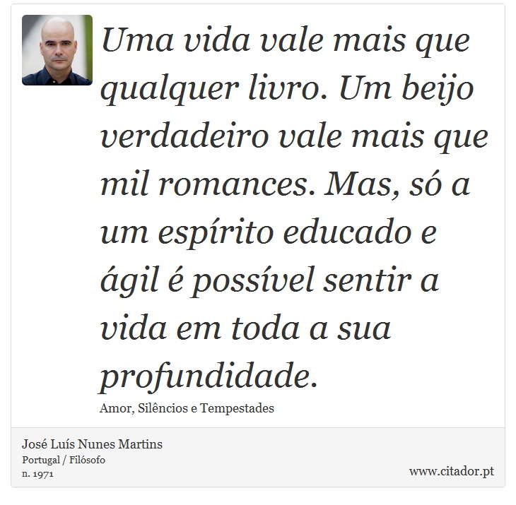 Uma vida vale mais que qualquer livro. Um beijo verdadeiro vale mais que mil romances. Mas, só a um espírito educado e ágil é possível sentir a vida em toda a sua profundidade. - José Luís Nunes Martins - Frases