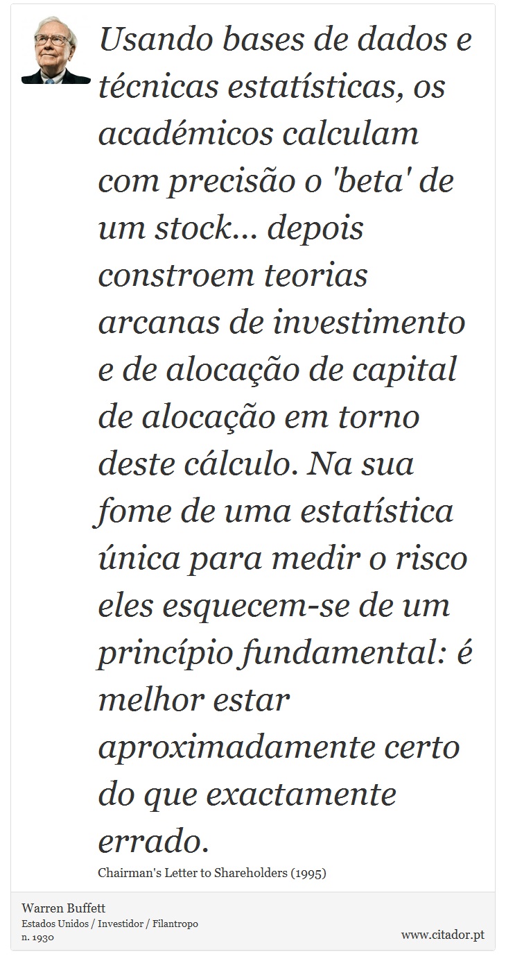 Usando bases de dados e técnicas estatísticas, os académicos calculam com precisão o 'beta' de um stock... depois constroem teorias arcanas de investimento e de alocação de capital de alocação em torno deste cálculo. Na sua fome de uma estatística única para medir o risco eles esquecem-se de um princípio fundamental: é melhor estar aproximadamente certo do que exactamente errado. - Warren Buffett - Frases
